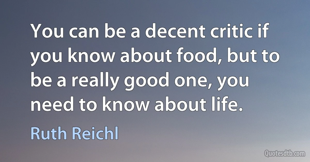 You can be a decent critic if you know about food, but to be a really good one, you need to know about life. (Ruth Reichl)