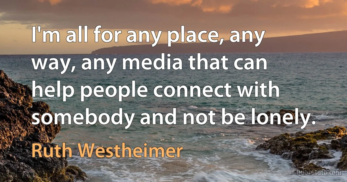 I'm all for any place, any way, any media that can help people connect with somebody and not be lonely. (Ruth Westheimer)