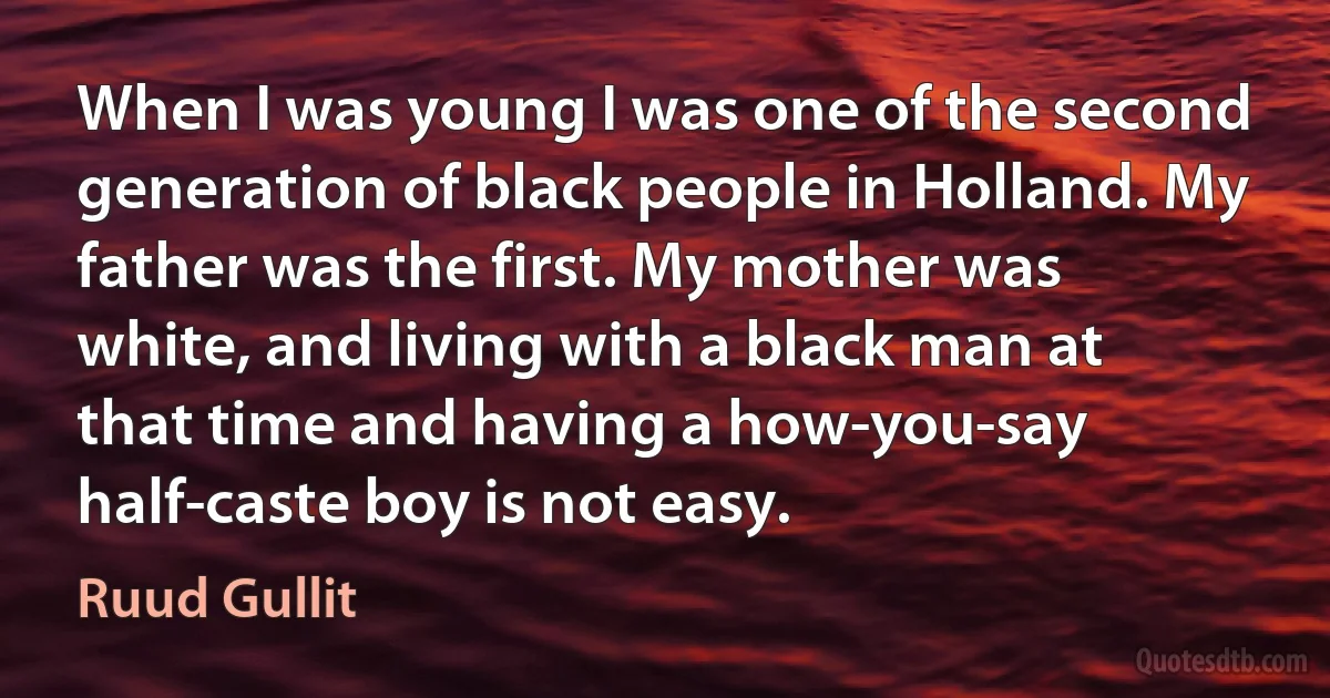 When I was young I was one of the second generation of black people in Holland. My father was the first. My mother was white, and living with a black man at that time and having a how-you-say half-caste boy is not easy. (Ruud Gullit)