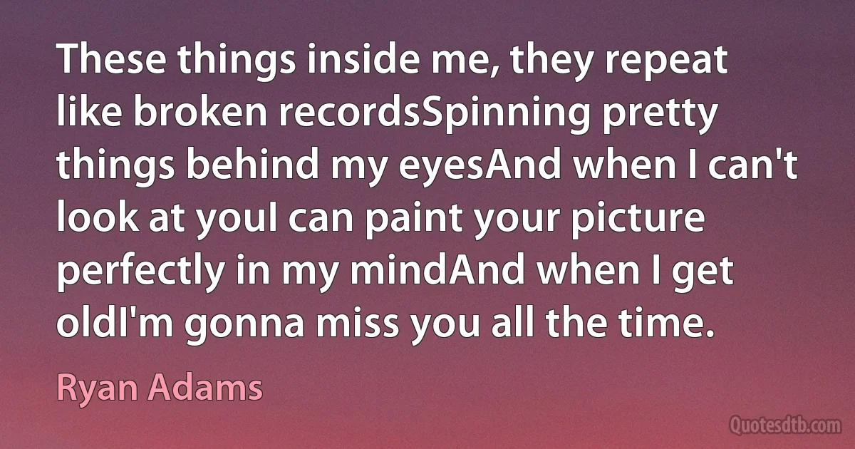 These things inside me, they repeat like broken recordsSpinning pretty things behind my eyesAnd when I can't look at youI can paint your picture perfectly in my mindAnd when I get oldI'm gonna miss you all the time. (Ryan Adams)