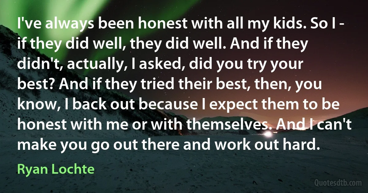 I've always been honest with all my kids. So I - if they did well, they did well. And if they didn't, actually, I asked, did you try your best? And if they tried their best, then, you know, I back out because I expect them to be honest with me or with themselves. And I can't make you go out there and work out hard. (Ryan Lochte)