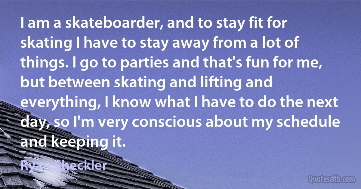 I am a skateboarder, and to stay fit for skating I have to stay away from a lot of things. I go to parties and that's fun for me, but between skating and lifting and everything, I know what I have to do the next day, so I'm very conscious about my schedule and keeping it. (Ryan Sheckler)