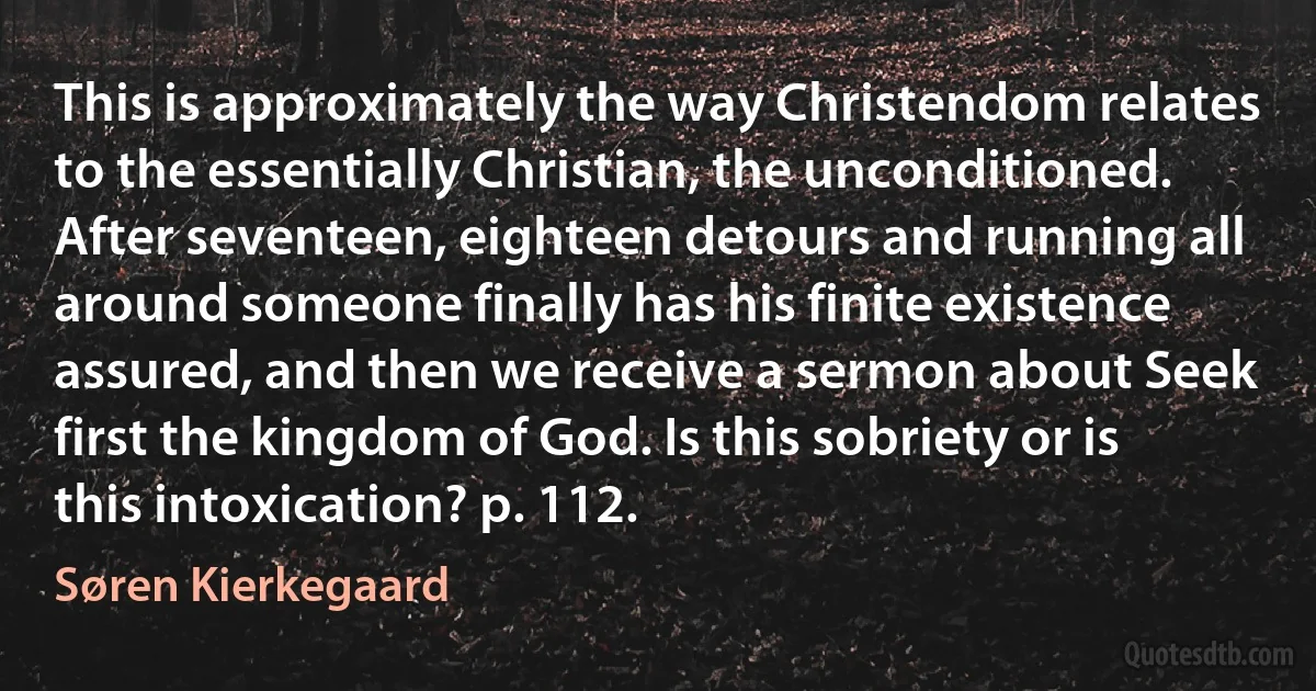 This is approximately the way Christendom relates to the essentially Christian, the unconditioned. After seventeen, eighteen detours and running all around someone finally has his finite existence assured, and then we receive a sermon about Seek first the kingdom of God. Is this sobriety or is this intoxication? p. 112. (Søren Kierkegaard)