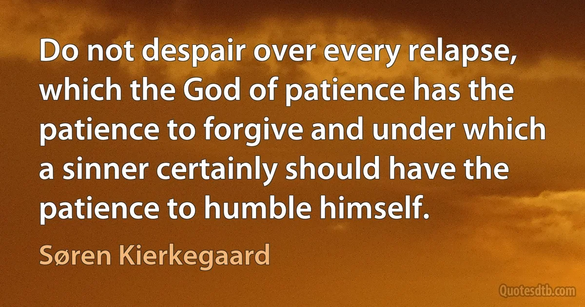 Do not despair over every relapse, which the God of patience has the patience to forgive and under which a sinner certainly should have the patience to humble himself. (Søren Kierkegaard)