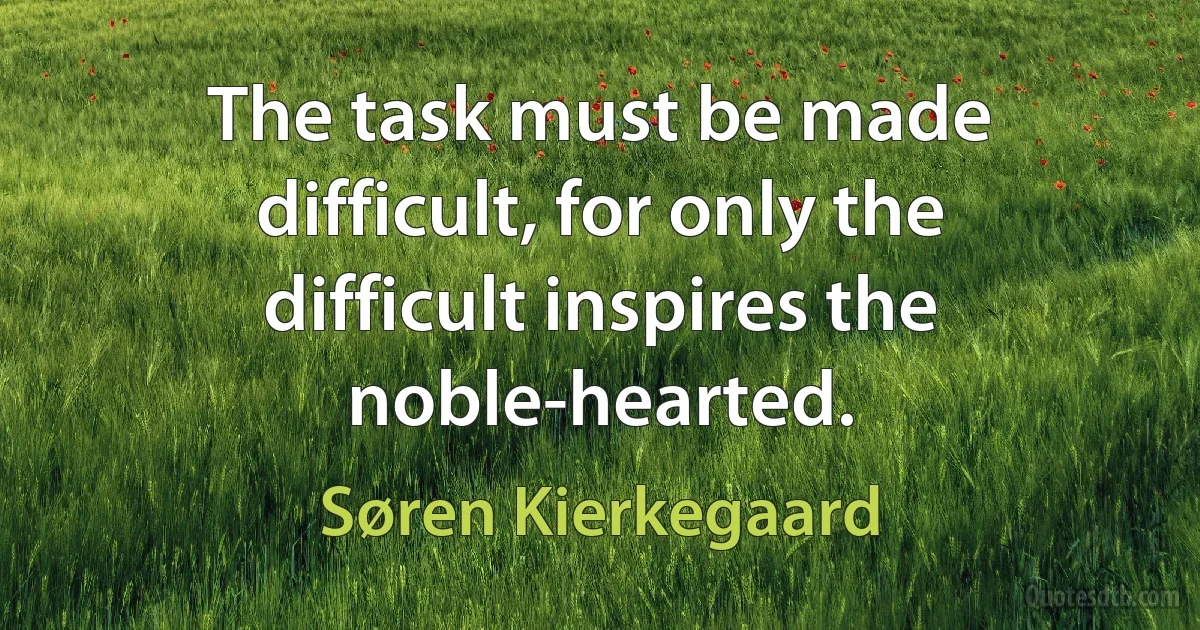 The task must be made difficult, for only the difficult inspires the noble-hearted. (Søren Kierkegaard)