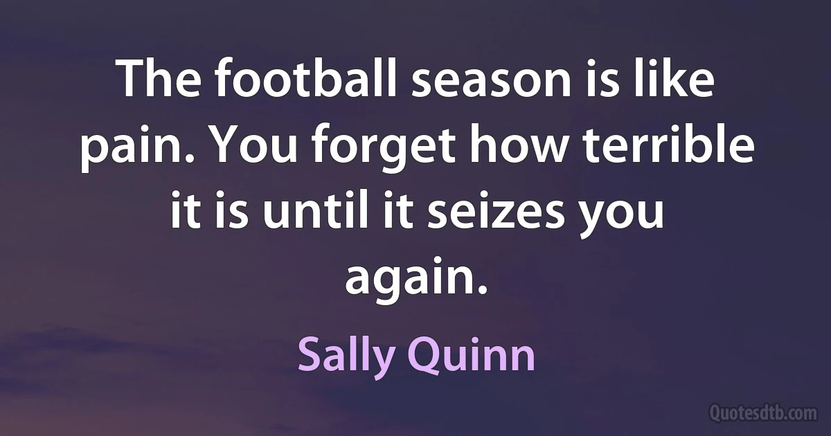 The football season is like pain. You forget how terrible it is until it seizes you again. (Sally Quinn)