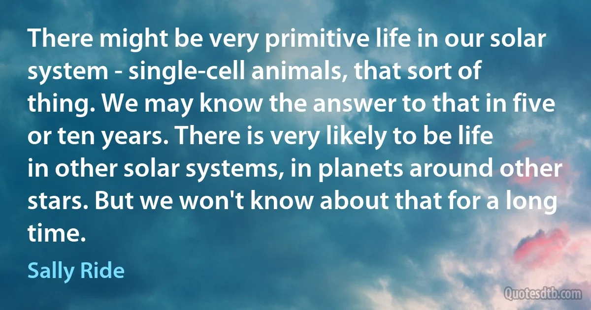 There might be very primitive life in our solar system - single-cell animals, that sort of thing. We may know the answer to that in five or ten years. There is very likely to be life in other solar systems, in planets around other stars. But we won't know about that for a long time. (Sally Ride)