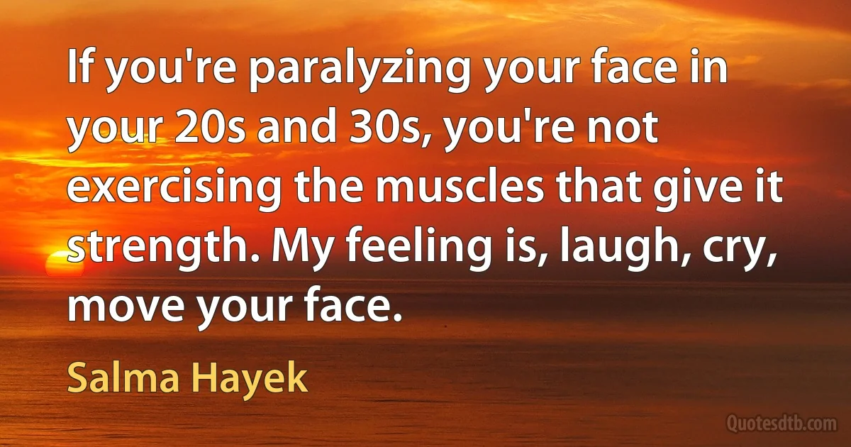 If you're paralyzing your face in your 20s and 30s, you're not exercising the muscles that give it strength. My feeling is, laugh, cry, move your face. (Salma Hayek)