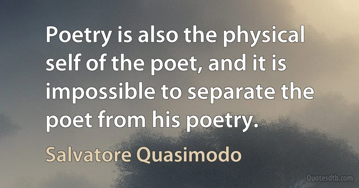 Poetry is also the physical self of the poet, and it is impossible to separate the poet from his poetry. (Salvatore Quasimodo)