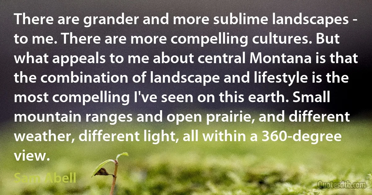 There are grander and more sublime landscapes - to me. There are more compelling cultures. But what appeals to me about central Montana is that the combination of landscape and lifestyle is the most compelling I've seen on this earth. Small mountain ranges and open prairie, and different weather, different light, all within a 360-degree view. (Sam Abell)