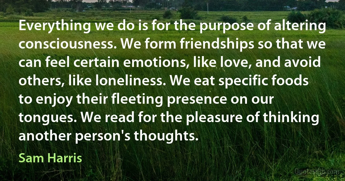 Everything we do is for the purpose of altering consciousness. We form friendships so that we can feel certain emotions, like love, and avoid others, like loneliness. We eat specific foods to enjoy their fleeting presence on our tongues. We read for the pleasure of thinking another person's thoughts. (Sam Harris)