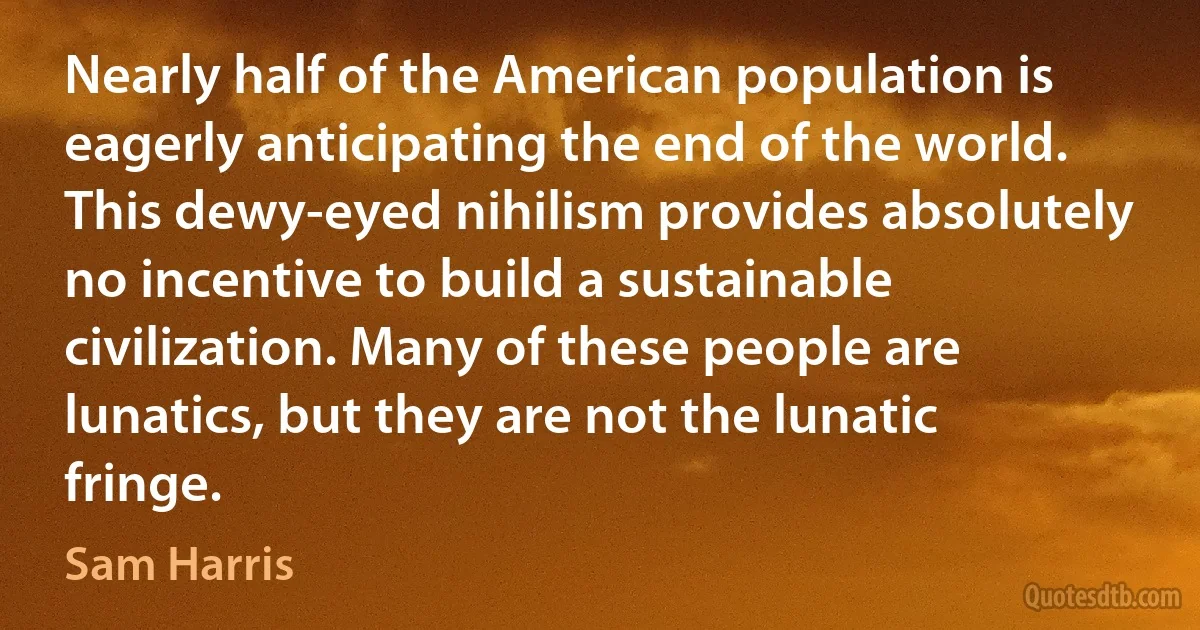 Nearly half of the American population is eagerly anticipating the end of the world. This dewy-eyed nihilism provides absolutely no incentive to build a sustainable civilization. Many of these people are lunatics, but they are not the lunatic fringe. (Sam Harris)