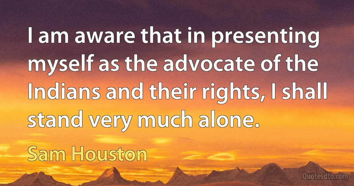 I am aware that in presenting myself as the advocate of the Indians and their rights, I shall stand very much alone. (Sam Houston)