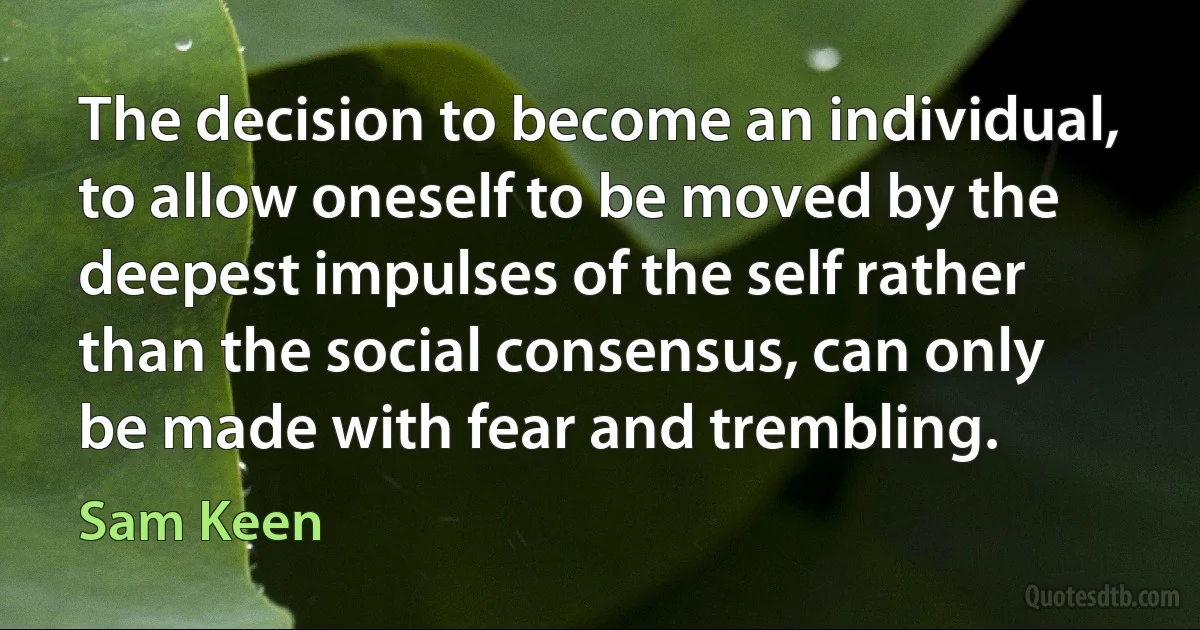 The decision to become an individual, to allow oneself to be moved by the deepest impulses of the self rather than the social consensus, can only be made with fear and trembling. (Sam Keen)