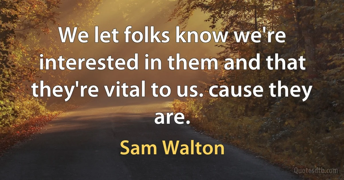 We let folks know we're interested in them and that they're vital to us. cause they are. (Sam Walton)