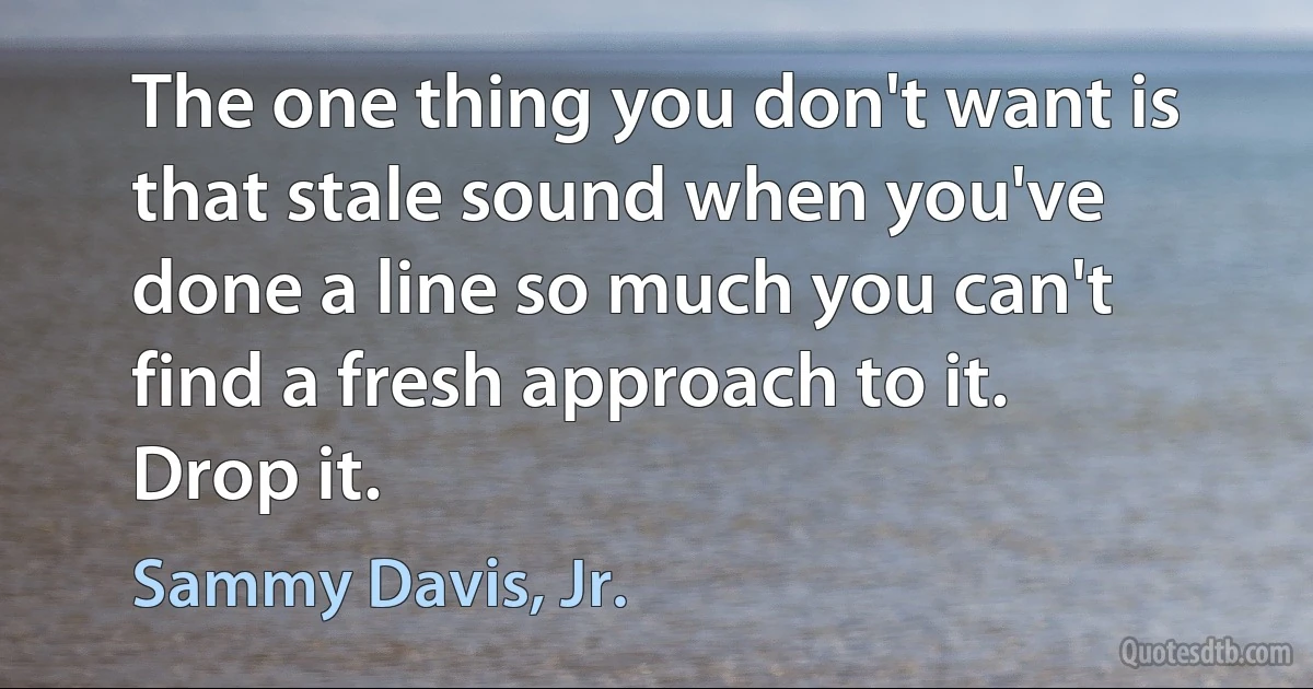 The one thing you don't want is that stale sound when you've done a line so much you can't find a fresh approach to it. Drop it. (Sammy Davis, Jr.)