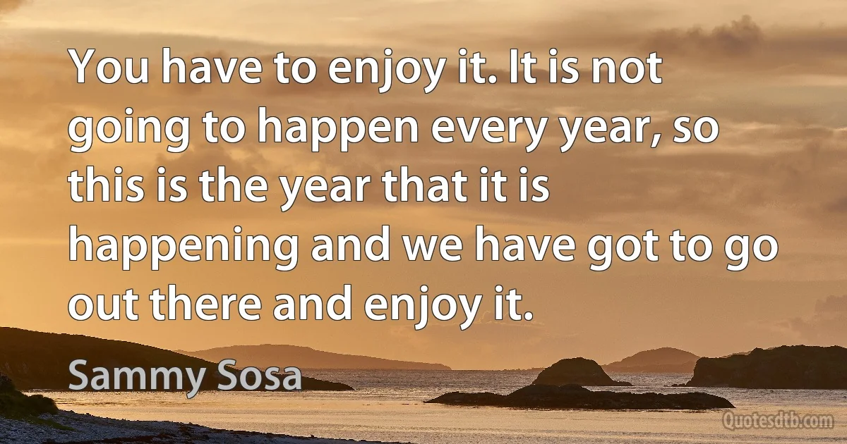 You have to enjoy it. It is not going to happen every year, so this is the year that it is happening and we have got to go out there and enjoy it. (Sammy Sosa)