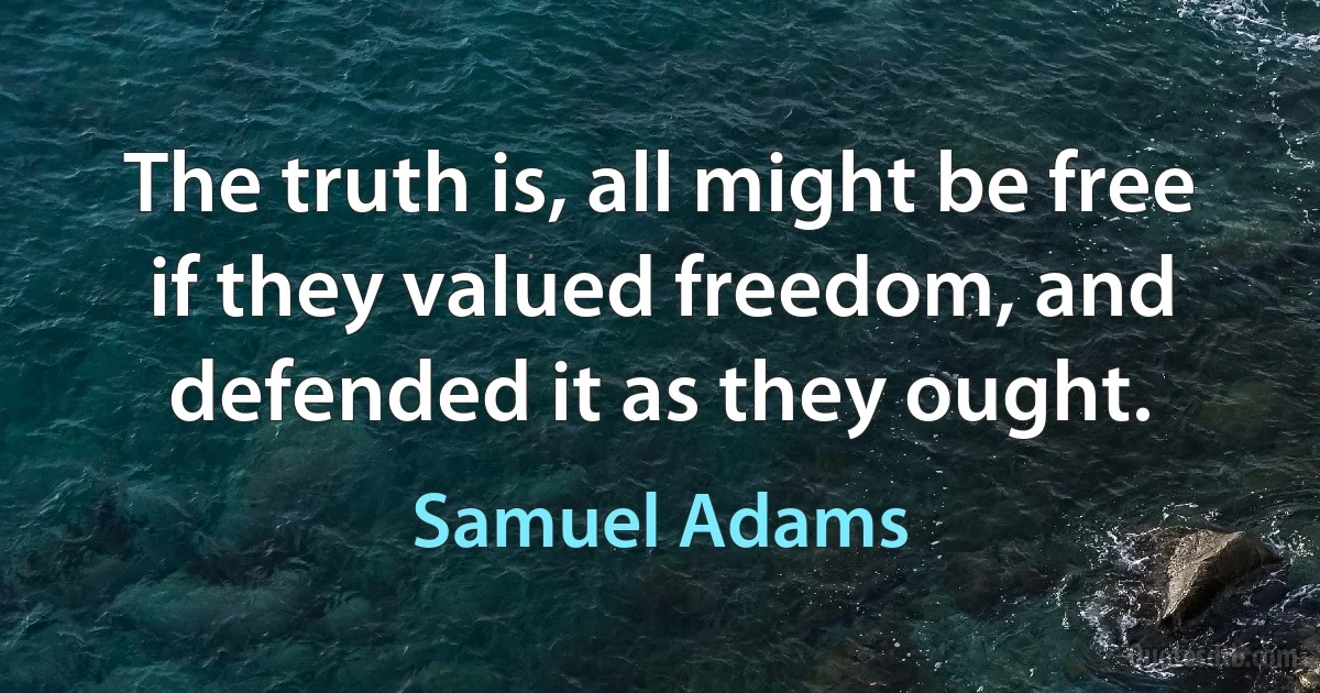 The truth is, all might be free if they valued freedom, and defended it as they ought. (Samuel Adams)