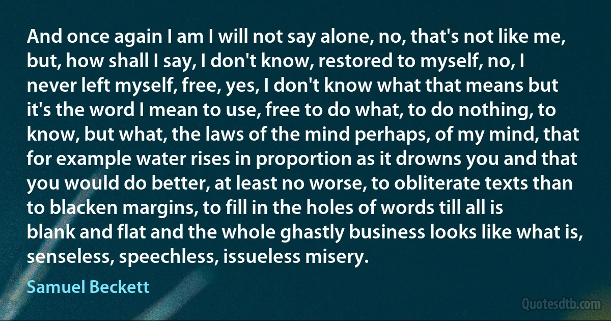 And once again I am I will not say alone, no, that's not like me, but, how shall I say, I don't know, restored to myself, no, I never left myself, free, yes, I don't know what that means but it's the word I mean to use, free to do what, to do nothing, to know, but what, the laws of the mind perhaps, of my mind, that for example water rises in proportion as it drowns you and that you would do better, at least no worse, to obliterate texts than to blacken margins, to fill in the holes of words till all is blank and flat and the whole ghastly business looks like what is, senseless, speechless, issueless misery. (Samuel Beckett)