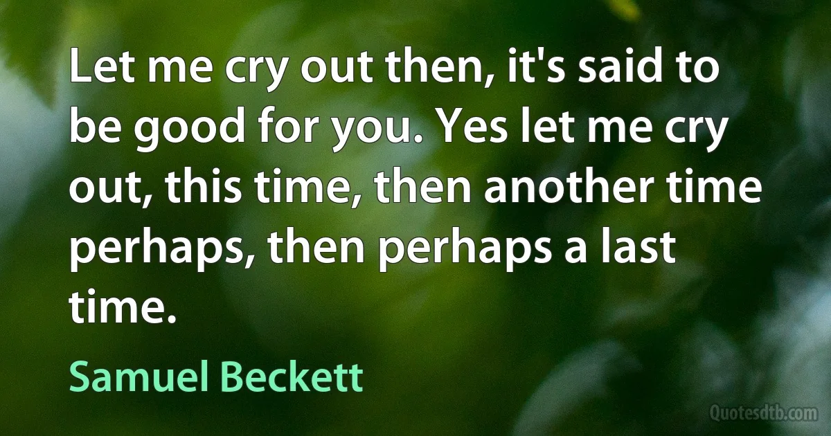 Let me cry out then, it's said to be good for you. Yes let me cry out, this time, then another time perhaps, then perhaps a last time. (Samuel Beckett)