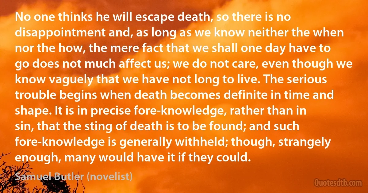 No one thinks he will escape death, so there is no disappointment and, as long as we know neither the when nor the how, the mere fact that we shall one day have to go does not much affect us; we do not care, even though we know vaguely that we have not long to live. The serious trouble begins when death becomes definite in time and shape. It is in precise fore-knowledge, rather than in sin, that the sting of death is to be found; and such fore-knowledge is generally withheld; though, strangely enough, many would have it if they could. (Samuel Butler (novelist))