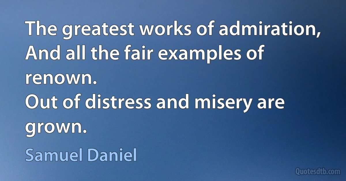 The greatest works of admiration,
And all the fair examples of renown.
Out of distress and misery are grown. (Samuel Daniel)