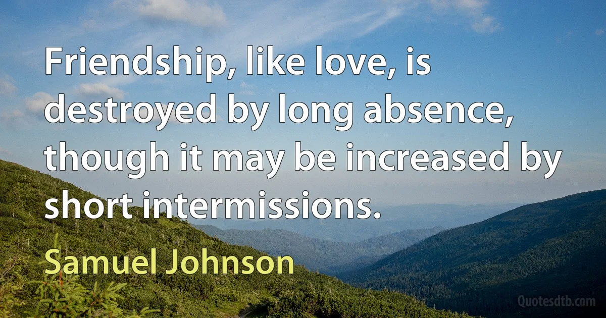 Friendship, like love, is destroyed by long absence, though it may be increased by short intermissions. (Samuel Johnson)