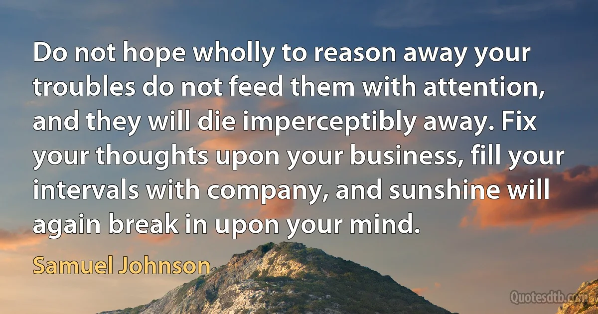 Do not hope wholly to reason away your troubles do not feed them with attention, and they will die imperceptibly away. Fix your thoughts upon your business, fill your intervals with company, and sunshine will again break in upon your mind. (Samuel Johnson)