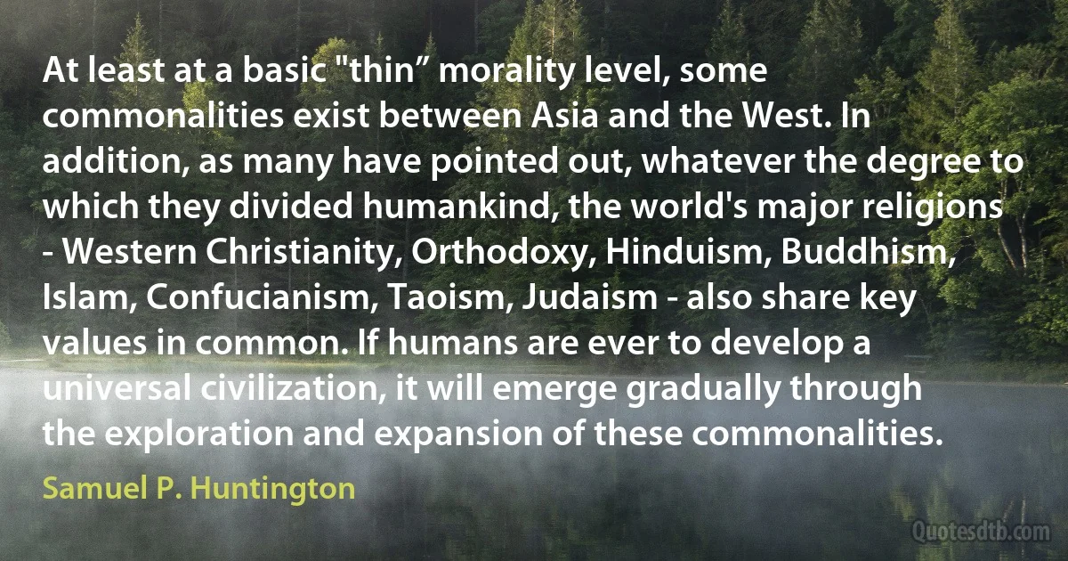 At least at a basic "thin” morality level, some commonalities exist between Asia and the West. In addition, as many have pointed out, whatever the degree to which they divided humankind, the world's major religions - Western Christianity, Orthodoxy, Hinduism, Buddhism, Islam, Confucianism, Taoism, Judaism - also share key values in common. If humans are ever to develop a universal civilization, it will emerge gradually through the exploration and expansion of these commonalities. (Samuel P. Huntington)