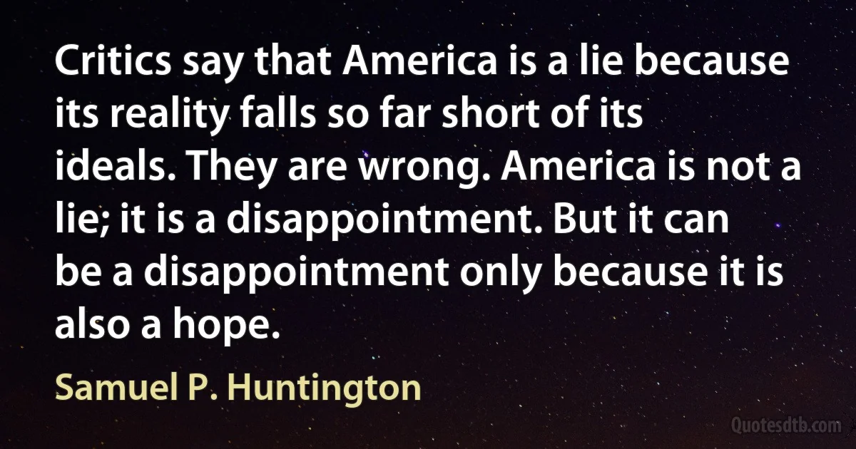 Critics say that America is a lie because its reality falls so far short of its ideals. They are wrong. America is not a lie; it is a disappointment. But it can be a disappointment only because it is also a hope. (Samuel P. Huntington)