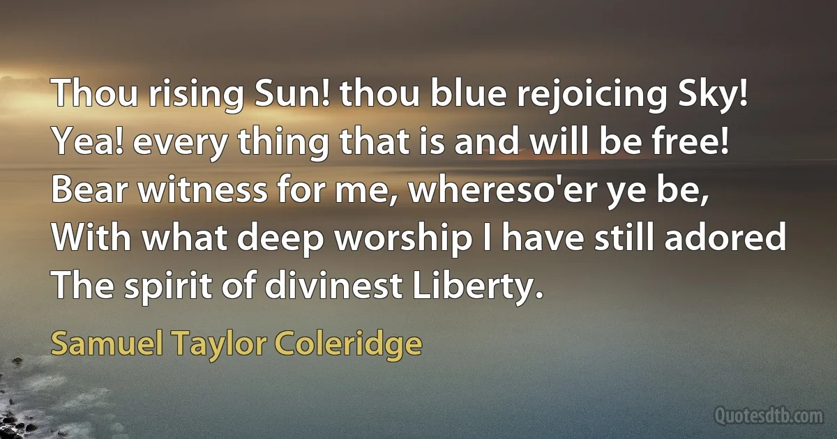 Thou rising Sun! thou blue rejoicing Sky!
Yea! every thing that is and will be free!
Bear witness for me, whereso'er ye be,
With what deep worship I have still adored
The spirit of divinest Liberty. (Samuel Taylor Coleridge)