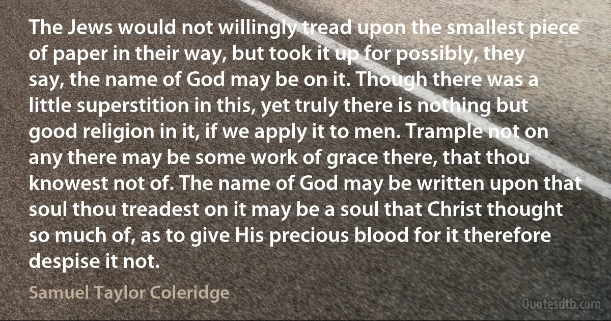 The Jews would not willingly tread upon the smallest piece of paper in their way, but took it up for possibly, they say, the name of God may be on it. Though there was a little superstition in this, yet truly there is nothing but good religion in it, if we apply it to men. Trample not on any there may be some work of grace there, that thou knowest not of. The name of God may be written upon that soul thou treadest on it may be a soul that Christ thought so much of, as to give His precious blood for it therefore despise it not. (Samuel Taylor Coleridge)