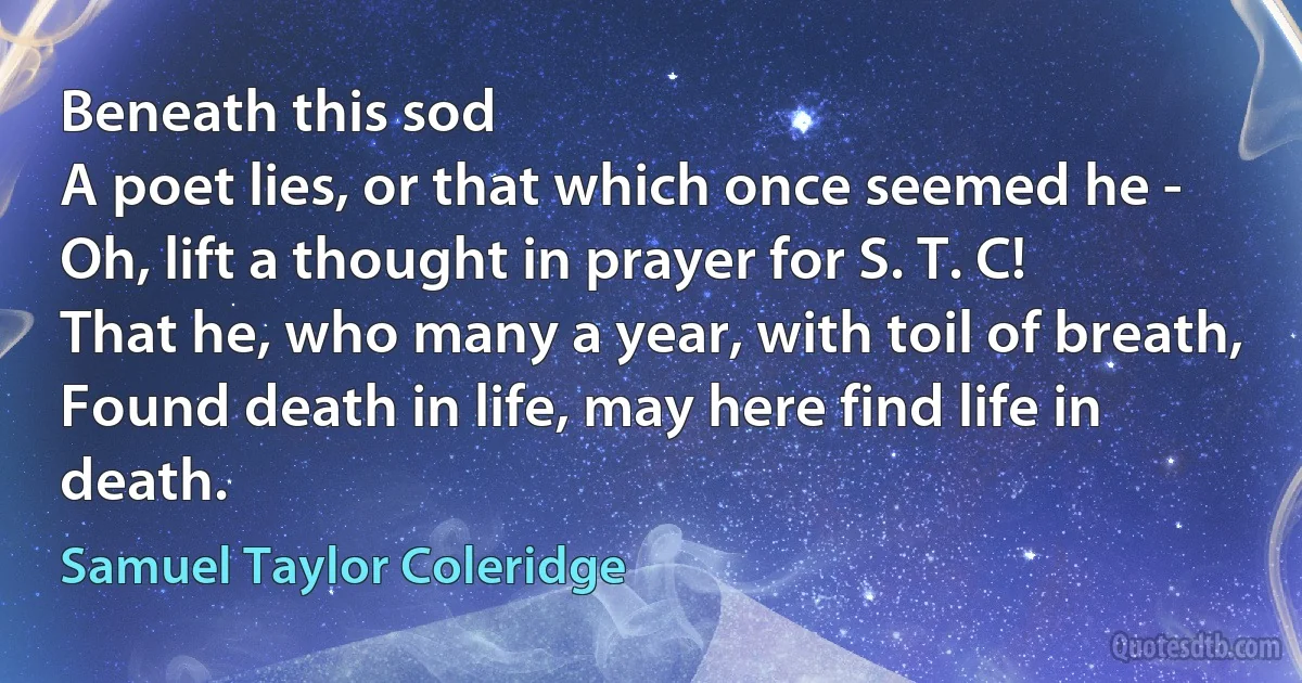 Beneath this sod
A poet lies, or that which once seemed he -
Oh, lift a thought in prayer for S. T. C!
That he, who many a year, with toil of breath,
Found death in life, may here find life in death. (Samuel Taylor Coleridge)