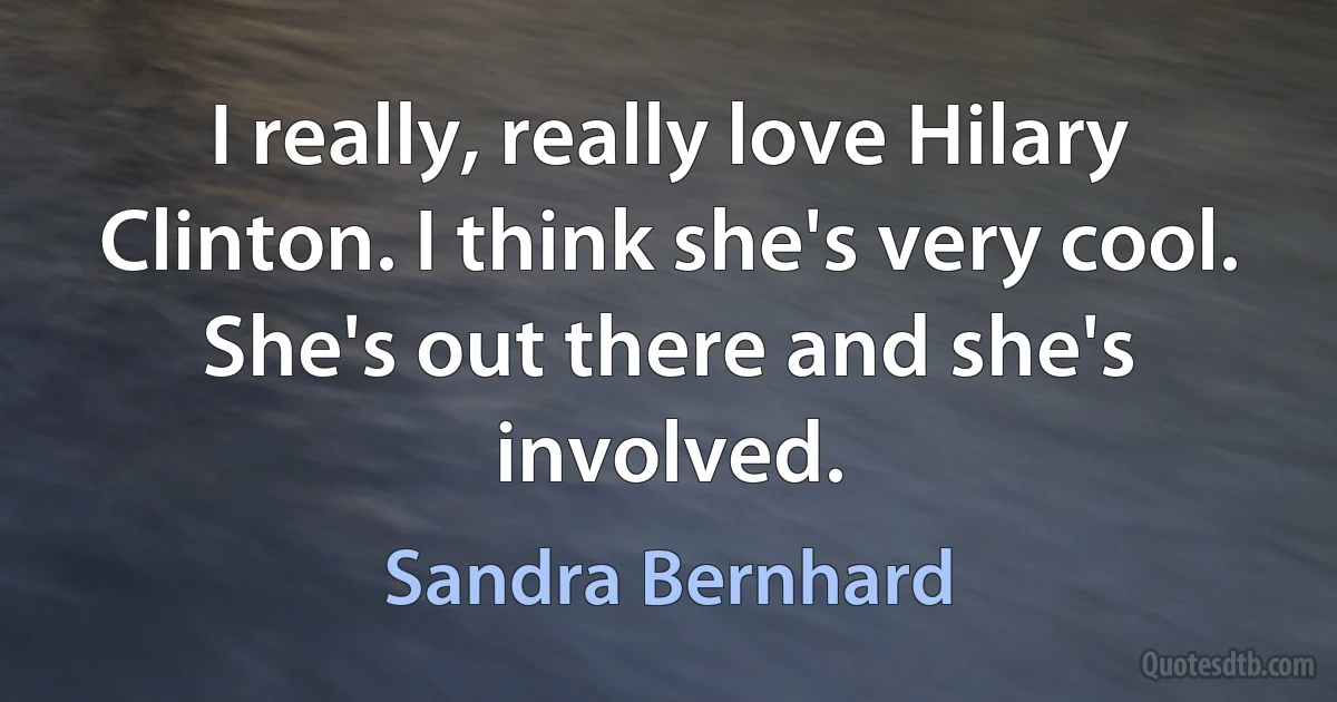 I really, really love Hilary Clinton. I think she's very cool. She's out there and she's involved. (Sandra Bernhard)