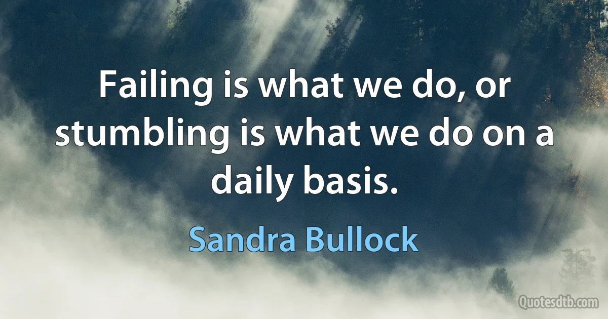 Failing is what we do, or stumbling is what we do on a daily basis. (Sandra Bullock)