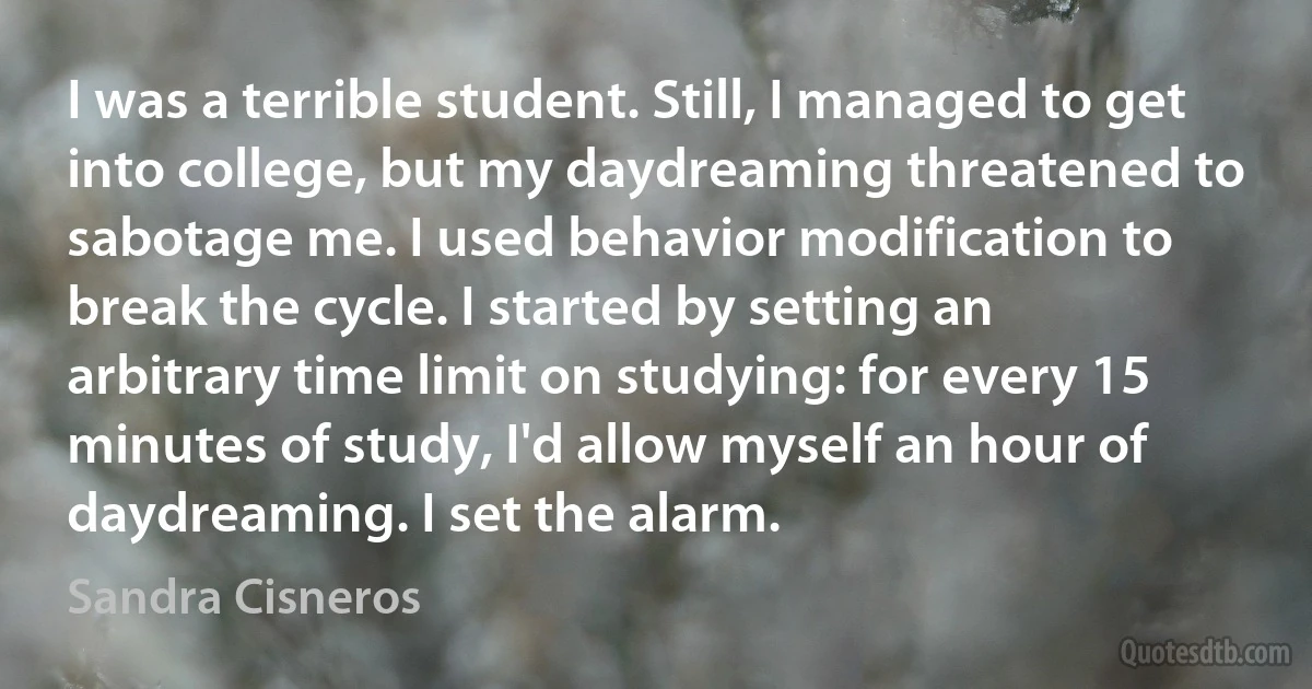 I was a terrible student. Still, I managed to get into college, but my daydreaming threatened to sabotage me. I used behavior modification to break the cycle. I started by setting an arbitrary time limit on studying: for every 15 minutes of study, I'd allow myself an hour of daydreaming. I set the alarm. (Sandra Cisneros)