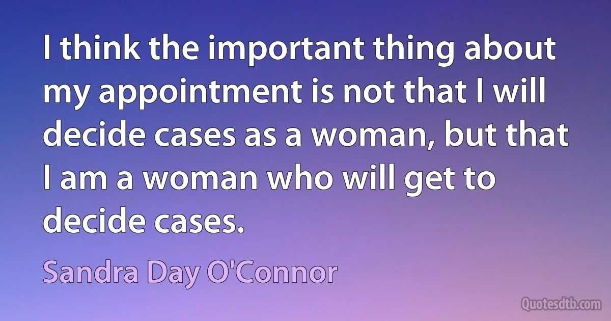 I think the important thing about my appointment is not that I will decide cases as a woman, but that I am a woman who will get to decide cases. (Sandra Day O'Connor)