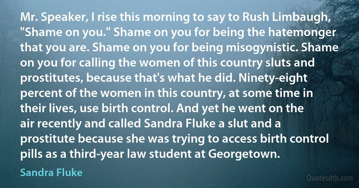 Mr. Speaker, I rise this morning to say to Rush Limbaugh, "Shame on you." Shame on you for being the hatemonger that you are. Shame on you for being misogynistic. Shame on you for calling the women of this country sluts and prostitutes, because that's what he did. Ninety-eight percent of the women in this country, at some time in their lives, use birth control. And yet he went on the air recently and called Sandra Fluke a slut and a prostitute because she was trying to access birth control pills as a third-year law student at Georgetown. (Sandra Fluke)