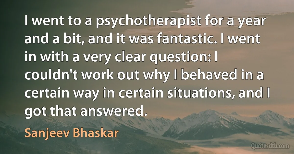 I went to a psychotherapist for a year and a bit, and it was fantastic. I went in with a very clear question: I couldn't work out why I behaved in a certain way in certain situations, and I got that answered. (Sanjeev Bhaskar)