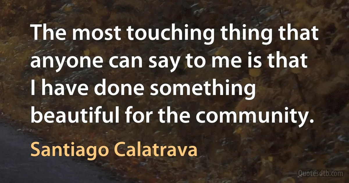 The most touching thing that anyone can say to me is that I have done something beautiful for the community. (Santiago Calatrava)