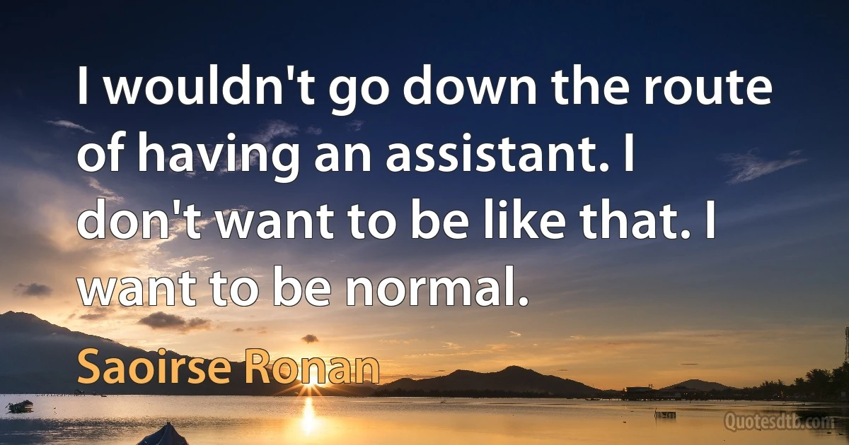 I wouldn't go down the route of having an assistant. I don't want to be like that. I want to be normal. (Saoirse Ronan)