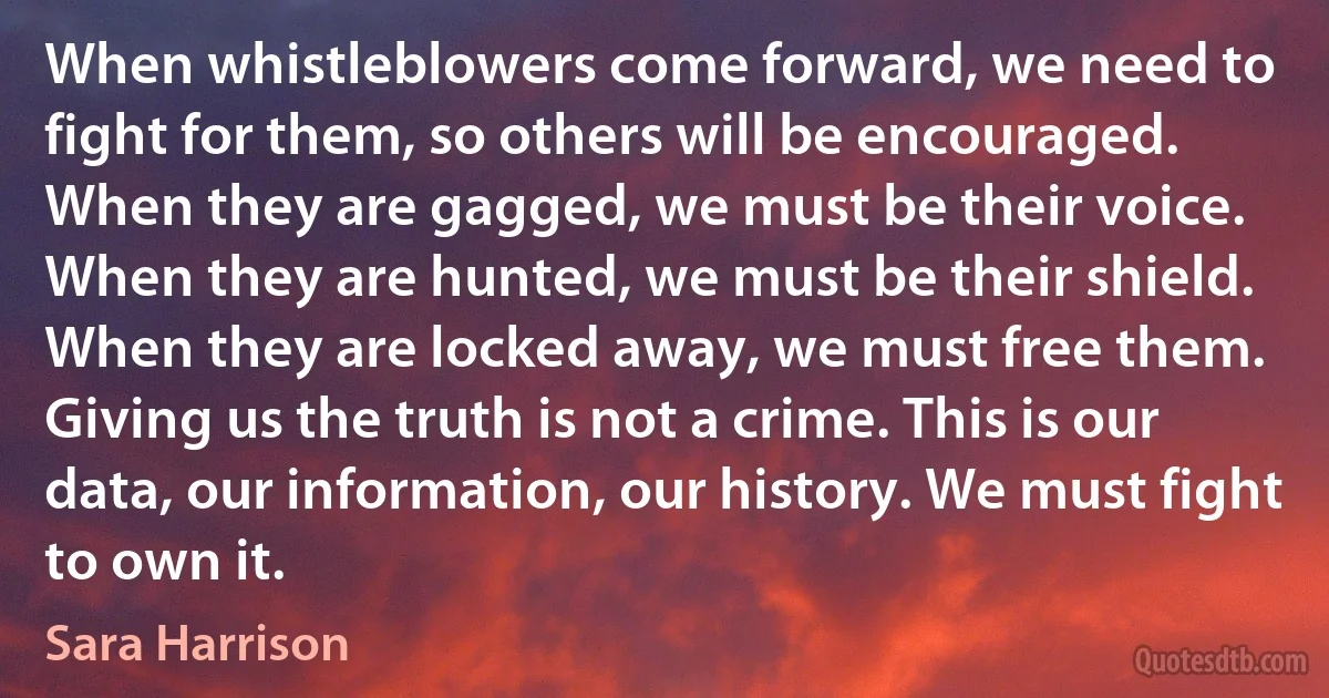 When whistleblowers come forward, we need to fight for them, so others will be encouraged. When they are gagged, we must be their voice. When they are hunted, we must be their shield. When they are locked away, we must free them. Giving us the truth is not a crime. This is our data, our information, our history. We must fight to own it. (Sara Harrison)