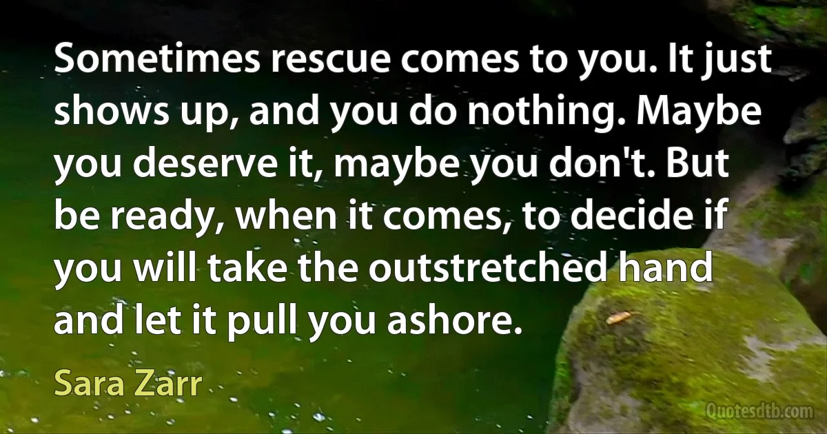 Sometimes rescue comes to you. It just shows up, and you do nothing. Maybe you deserve it, maybe you don't. But be ready, when it comes, to decide if you will take the outstretched hand and let it pull you ashore. (Sara Zarr)