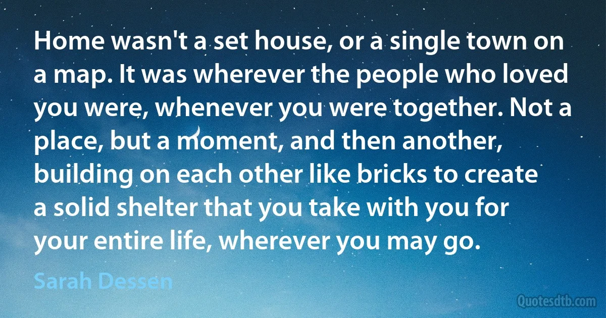 Home wasn't a set house, or a single town on a map. It was wherever the people who loved you were, whenever you were together. Not a place, but a moment, and then another, building on each other like bricks to create a solid shelter that you take with you for your entire life, wherever you may go. (Sarah Dessen)