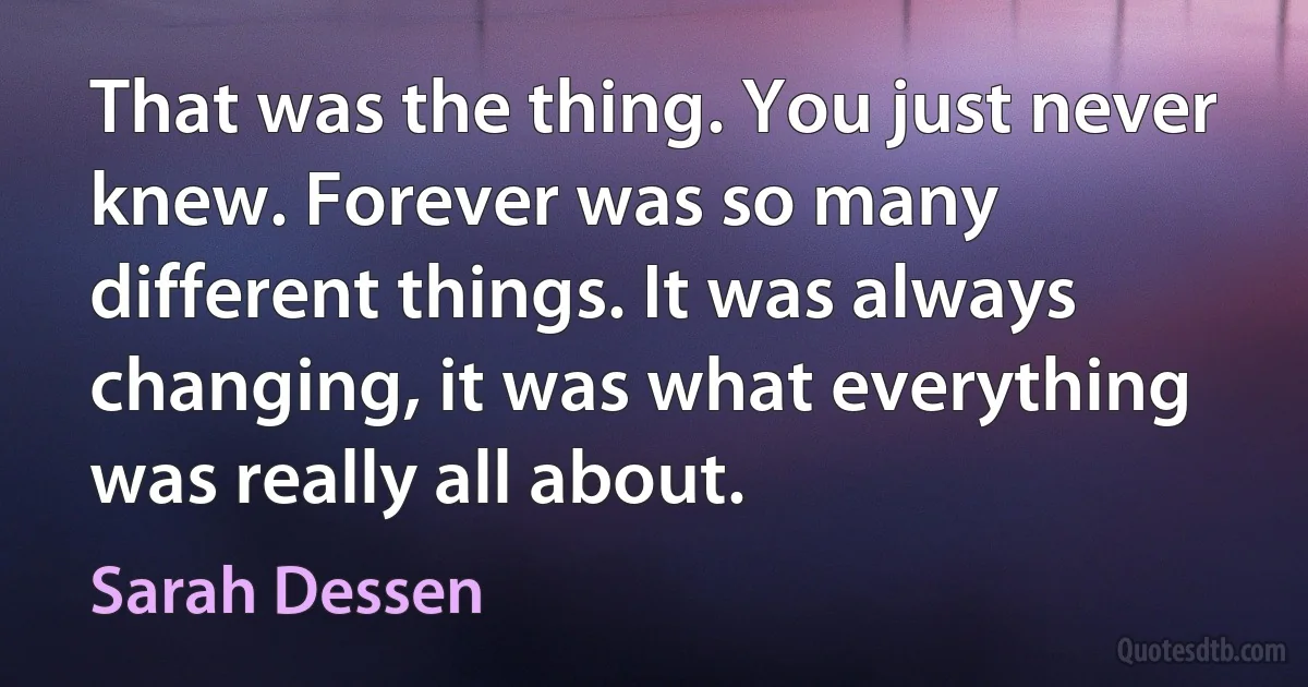 That was the thing. You just never knew. Forever was so many different things. It was always changing, it was what everything was really all about. (Sarah Dessen)