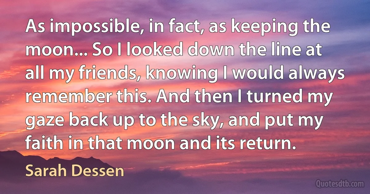 As impossible, in fact, as keeping the moon... So I looked down the line at all my friends, knowing I would always remember this. And then I turned my gaze back up to the sky, and put my faith in that moon and its return. (Sarah Dessen)