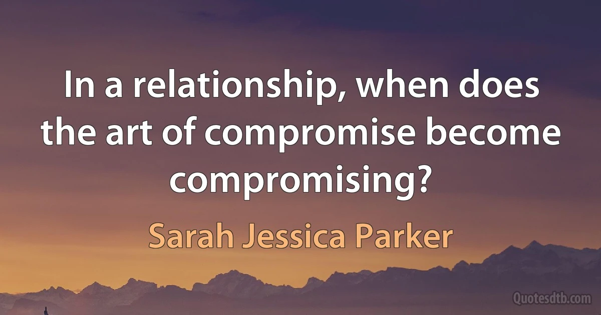 In a relationship, when does the art of compromise become compromising? (Sarah Jessica Parker)