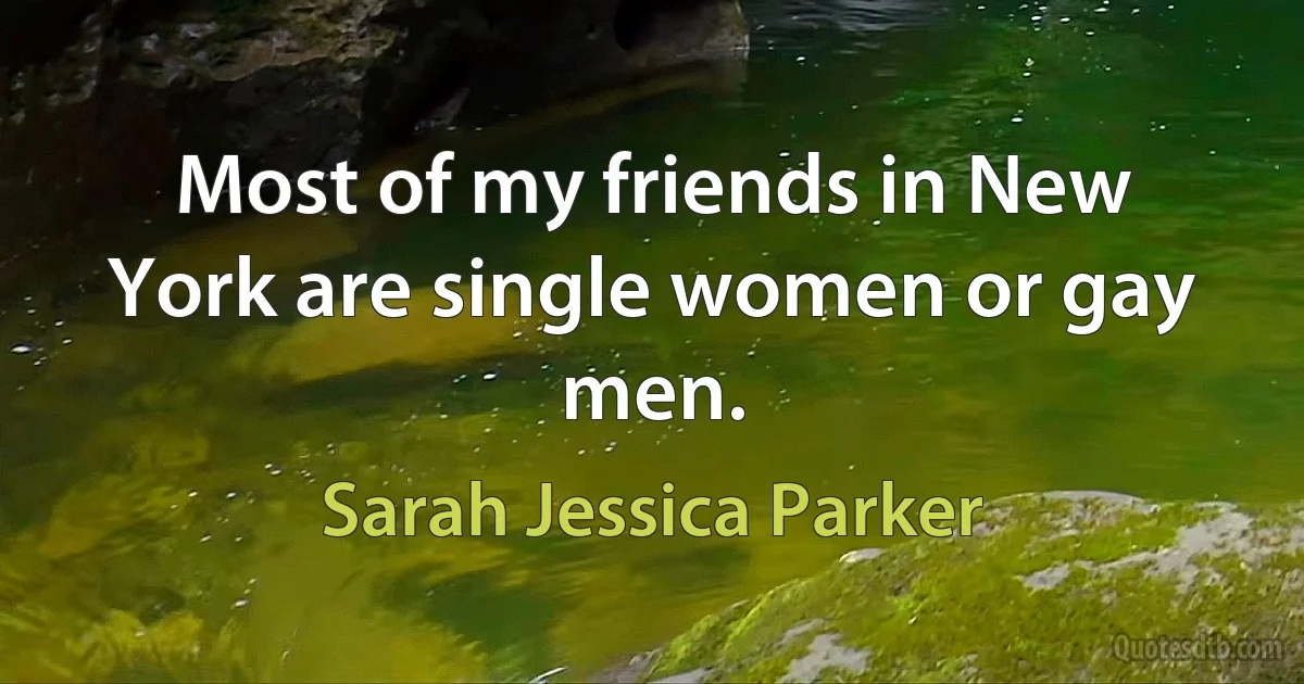 Most of my friends in New York are single women or gay men. (Sarah Jessica Parker)