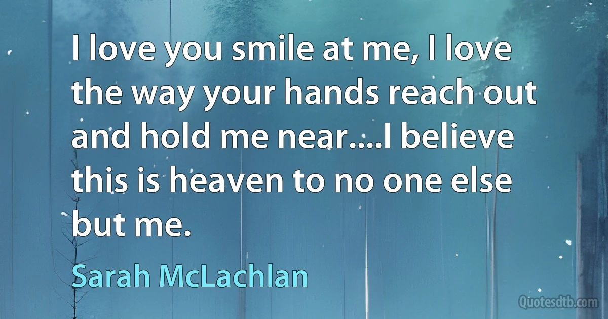 I love you smile at me, I love the way your hands reach out and hold me near....I believe this is heaven to no one else but me. (Sarah McLachlan)