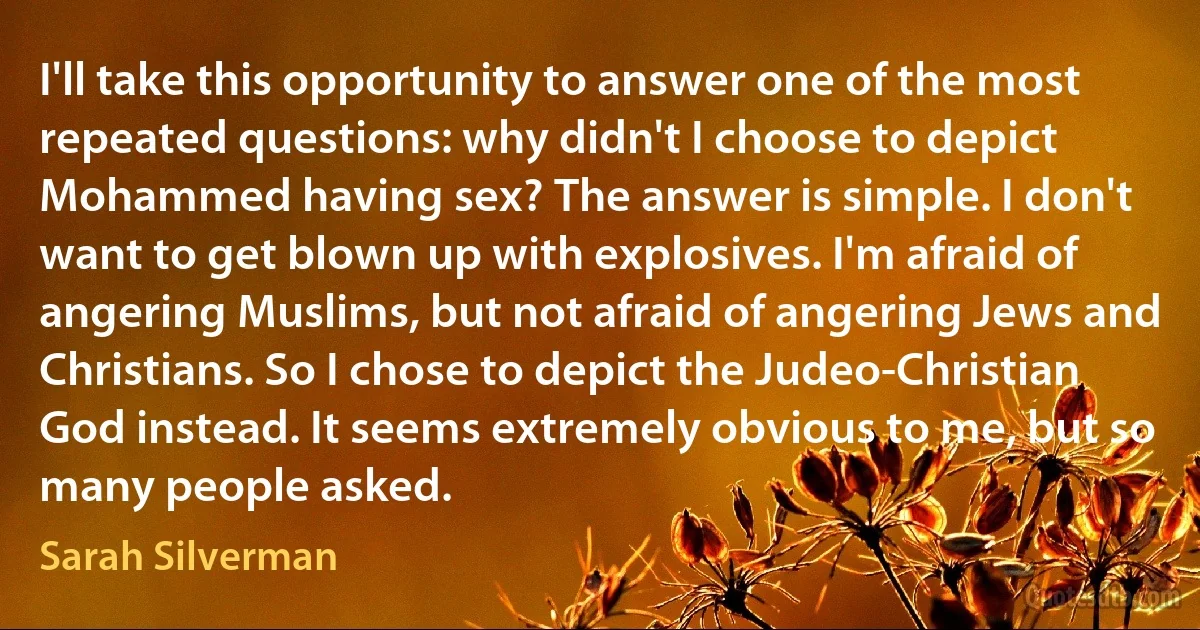 I'll take this opportunity to answer one of the most repeated questions: why didn't I choose to depict Mohammed having sex? The answer is simple. I don't want to get blown up with explosives. I'm afraid of angering Muslims, but not afraid of angering Jews and Christians. So I chose to depict the Judeo-Christian God instead. It seems extremely obvious to me, but so many people asked. (Sarah Silverman)